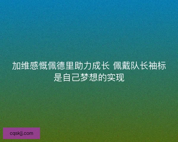 加维感慨佩德里助力成长 佩戴队长袖标是自己梦想的实现 加维感慨佩德里助力成长 佩戴队长袖标是自己梦想的实现