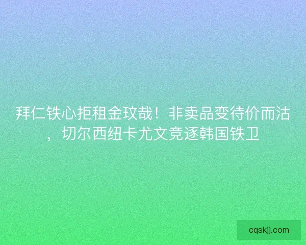 拜仁铁心拒租金玟哉！非卖品变待价而沽，切尔西纽卡尤文竞逐韩国铁卫