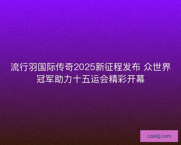 流行羽国际传奇2025新征程发布 众世界冠军助力十五运会精彩开幕