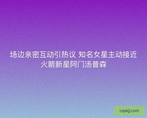 场边亲密互动引热议 知名女星主动接近火箭新星阿门汤普森