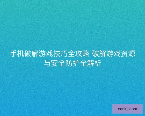 手机破解游戏技巧全攻略 破解游戏资源与安全防护全解析