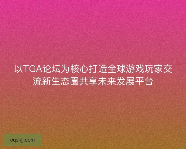 以TGA论坛为核心打造全球游戏玩家交流新生态圈共享未来发展平台