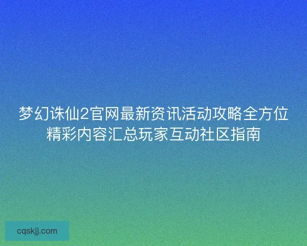 梦幻诛仙2官网最新资讯活动攻略全方位精彩内容汇总玩家互动社区指南