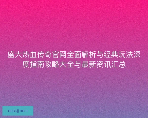 盛大热血传奇官网全面解析与经典玩法深度指南攻略大全与最新资讯汇总 盛大热血传奇官网全面解析与经典玩法深度指南攻略大全与最新资讯汇总