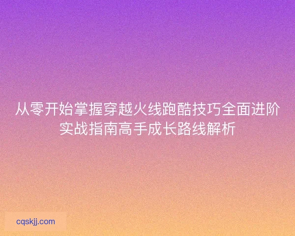 从零开始掌握穿越火线跑酷技巧全面进阶实战指南高手成长路线解析 从零开始掌握穿越火线跑酷技巧全面进阶实战指南高手成长路线解析