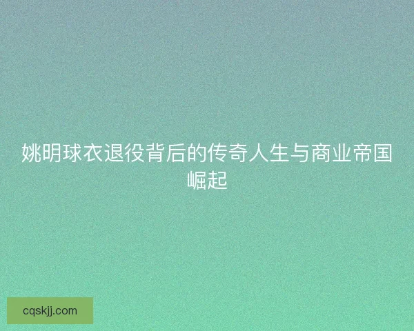 姚明球衣退役背后的传奇人生与商业帝国崛起