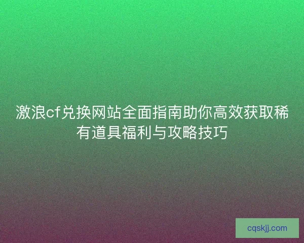 激浪cf兑换网站全面指南助你高效获取稀有道具福利与攻略技巧