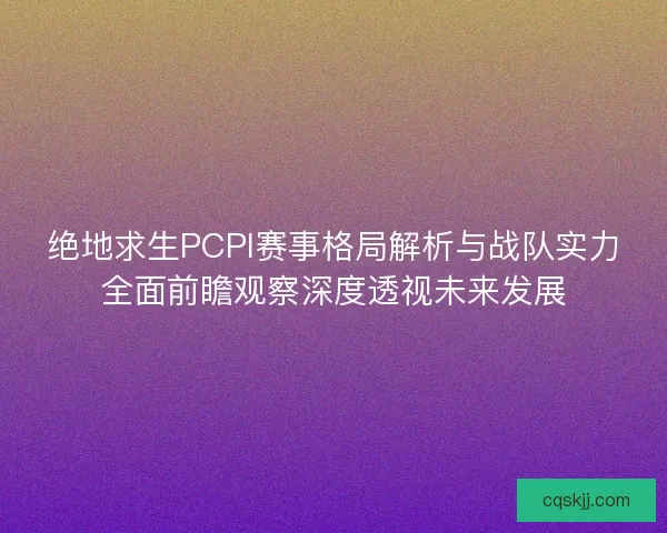 绝地求生PCPI赛事格局解析与战队实力全面前瞻观察深度透视未来发展