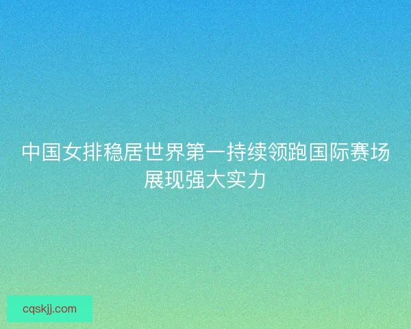 中国女排稳居世界第一持续领跑国际赛场展现强大实力