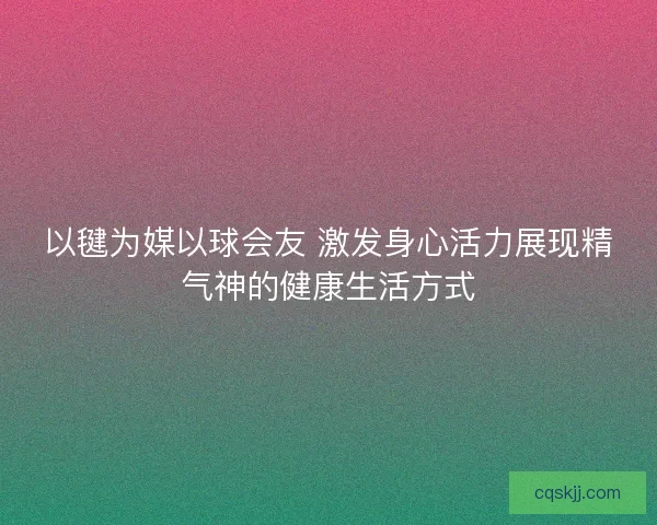 以毽为媒以球会友 激发身心活力展现精气神的健康生活方式