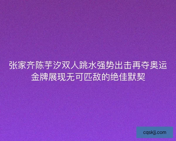 张家齐陈芋汐双人跳水强势出击再夺奥运金牌展现无可匹敌的绝佳默契