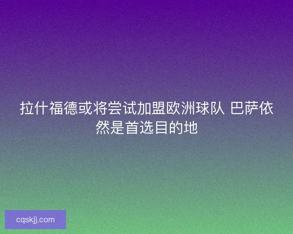 拉什福德或将尝试加盟欧洲球队 巴萨依然是首选目的地