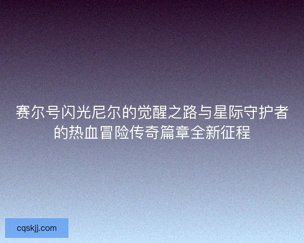 赛尔号闪光尼尔的觉醒之路与星际守护者的热血冒险传奇篇章全新征程