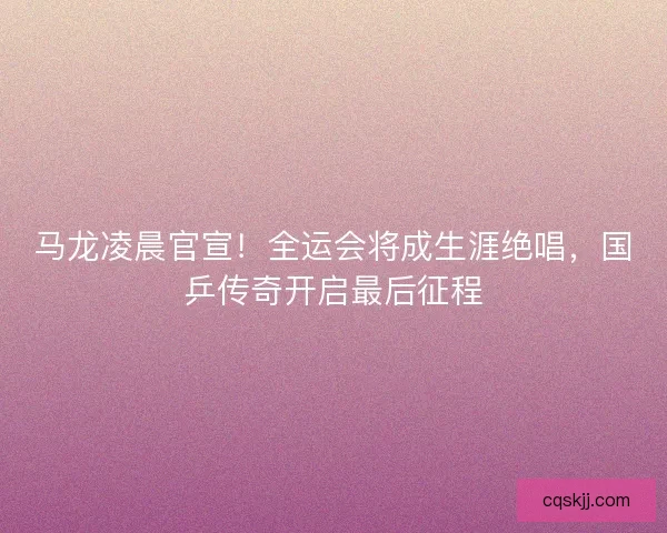 马龙凌晨官宣！全运会将成生涯绝唱，国乒传奇开启最后征程