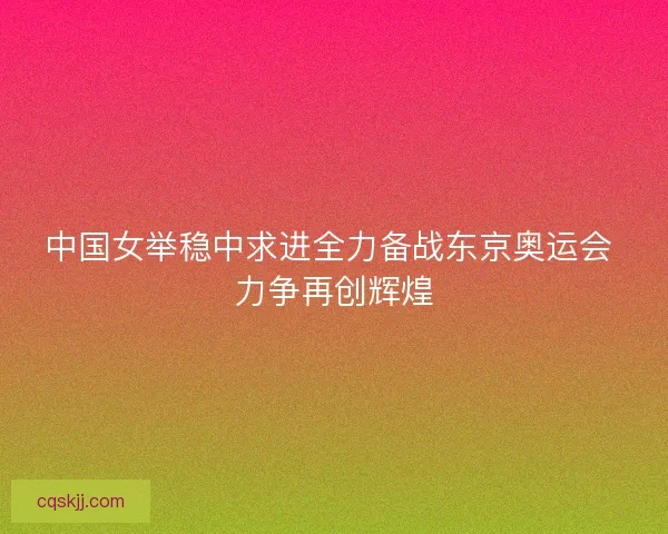 中国女举稳中求进全力备战东京奥运会 力争再创辉煌