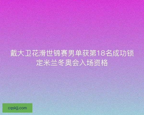 戴大卫花滑世锦赛男单获第18名成功锁定米兰冬奥会入场资格