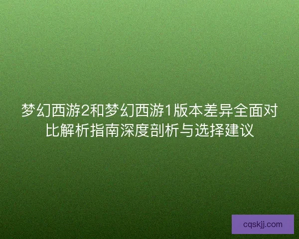 梦幻西游2和梦幻西游1版本差异全面对比解析指南深度剖析与选择建议