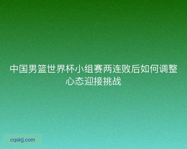 中国男篮世界杯小组赛两连败后如何调整心态迎接挑战