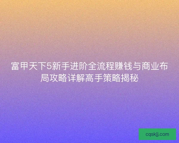 富甲天下5新手进阶全流程赚钱与商业布局攻略详解高手策略揭秘