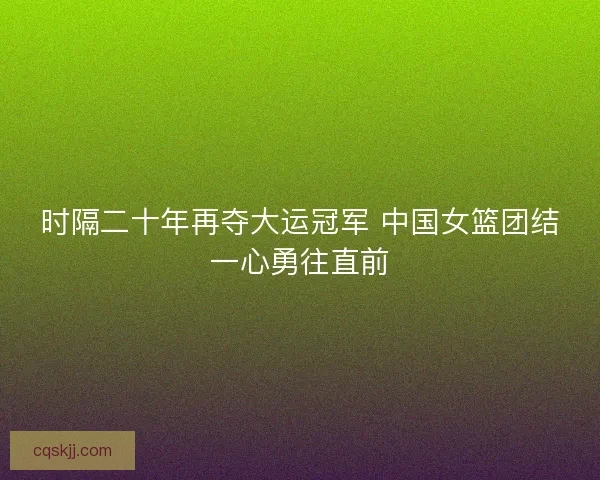 时隔二十年再夺大运冠军 中国女篮团结一心勇往直前