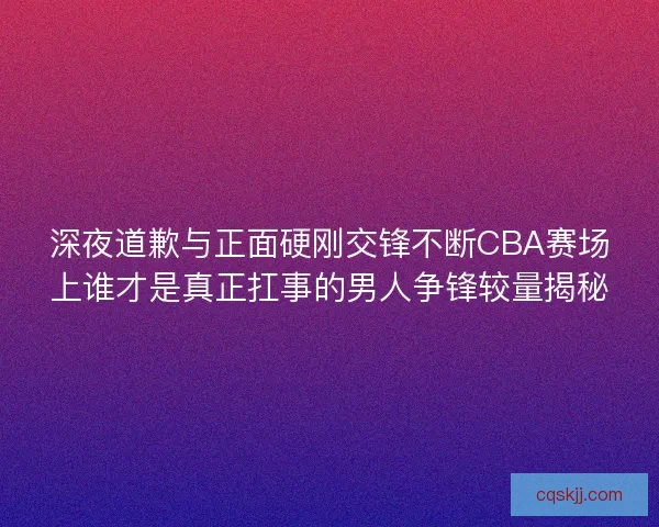 深夜道歉与正面硬刚交锋不断CBA赛场上谁才是真正扛事的男人争锋较量揭秘
