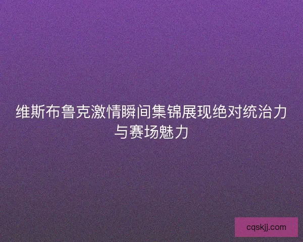 维斯布鲁克激情瞬间集锦展现绝对统治力与赛场魅力