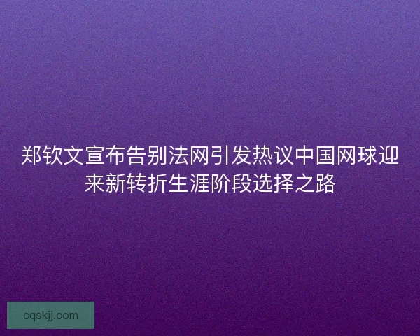 郑钦文宣布告别法网引发热议中国网球迎来新转折生涯阶段选择之路