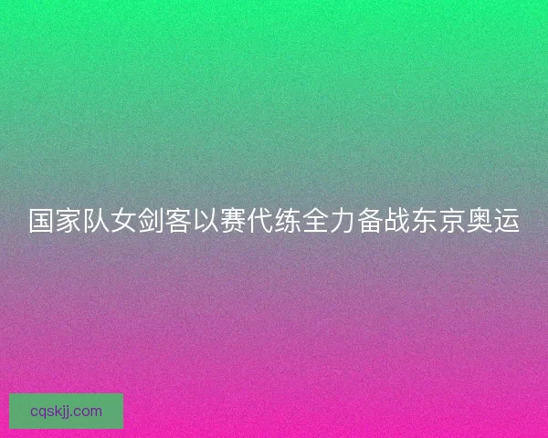 国家队女剑客以赛代练全力备战东京奥运