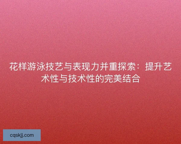 花样游泳技艺与表现力并重探索：提升艺术性与技术性的完美结合