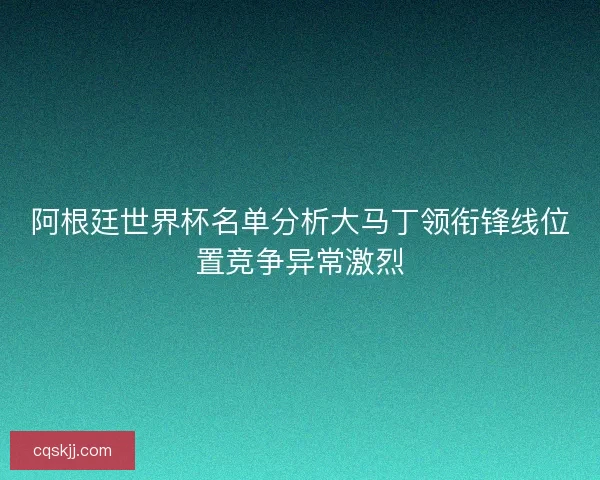 阿根廷世界杯名单分析大马丁领衔锋线位置竞争异常激烈