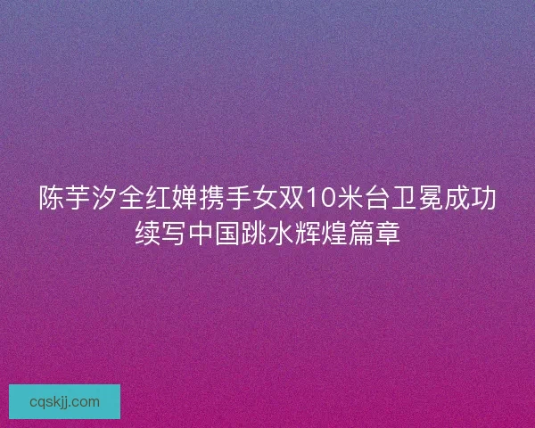 陈芋汐全红婵携手女双10米台卫冕成功续写中国跳水辉煌篇章