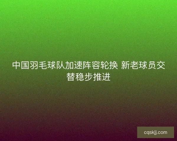 中国羽毛球队加速阵容轮换 新老球员交替稳步推进 中国羽毛球队加速阵容轮换 新老球员交替稳步推进