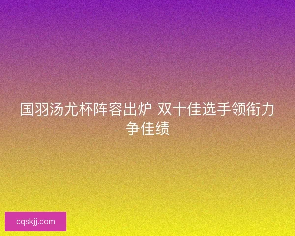 国羽汤尤杯阵容出炉 双十佳选手领衔力争佳绩